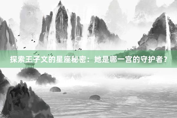 探索王子文的星座秘密：她是哪一宫的守护者？